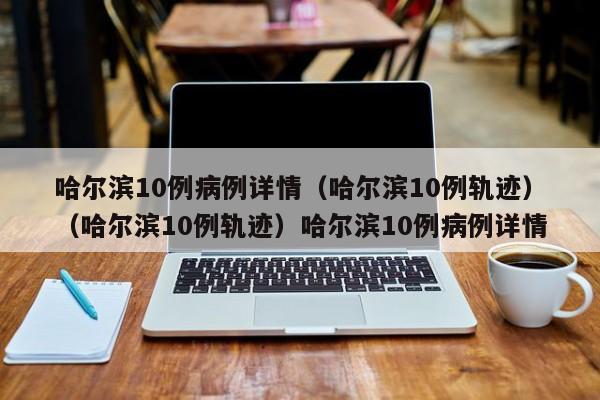 哈尔滨10例病例详情（哈尔滨10例轨迹）（哈尔滨10例轨迹）哈尔滨10例病例详情